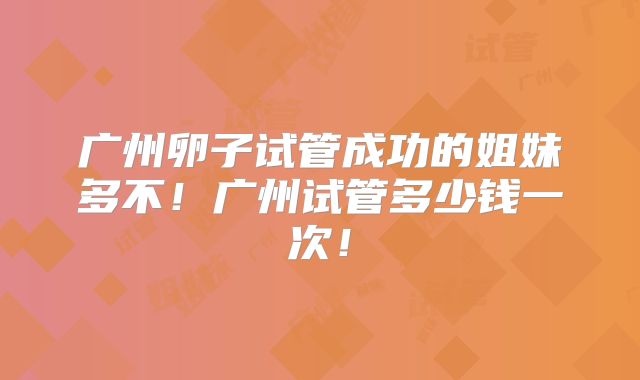 广州卵子试管成功的姐妹多不！广州试管多少钱一次！