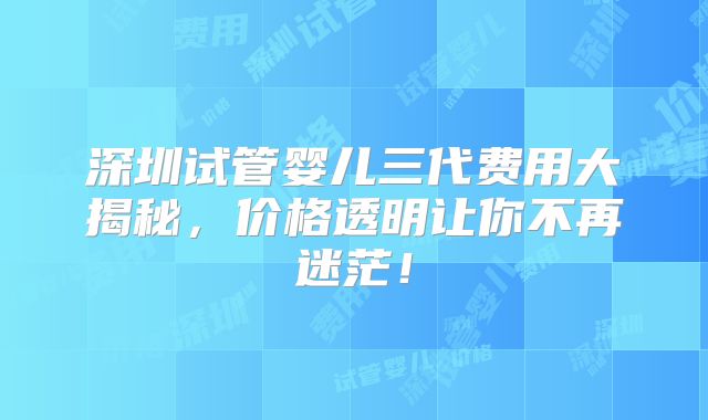 深圳试管婴儿三代费用大揭秘，价格透明让你不再迷茫！