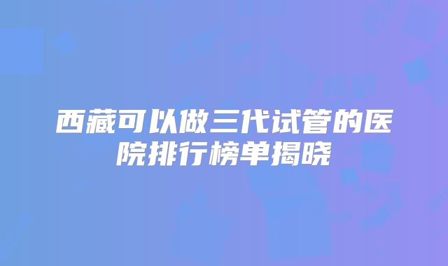 西藏可以做三代试管的医院排行榜单揭晓