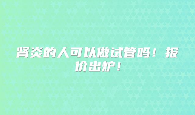 肾炎的人可以做试管吗!报价出炉!