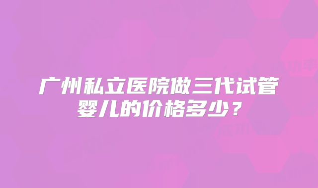 广州私立医院做三代试管婴儿的价格多少?