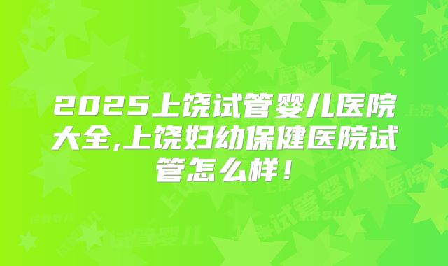 2025上饶试管婴儿医院大全,上饶妇幼保健医院试管怎么样！