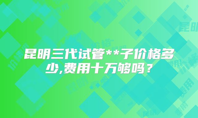 昆明三代试管**子价格多少,费用十万够吗？
