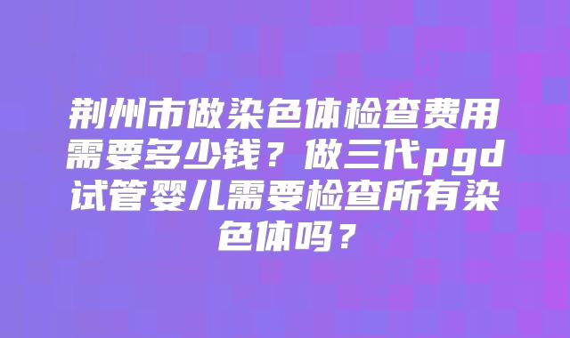 荆州市做染色体检查费用需要多少钱？做三代pgd试管婴儿需要检查所有染色体吗？