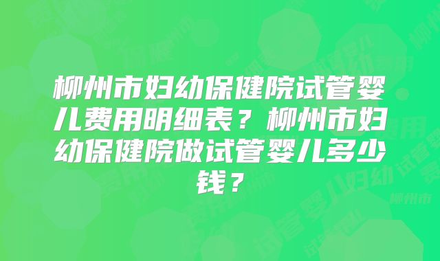 柳州市妇幼保健院试管婴儿费用明细表?柳州市妇幼保健院做试管婴儿多少钱?