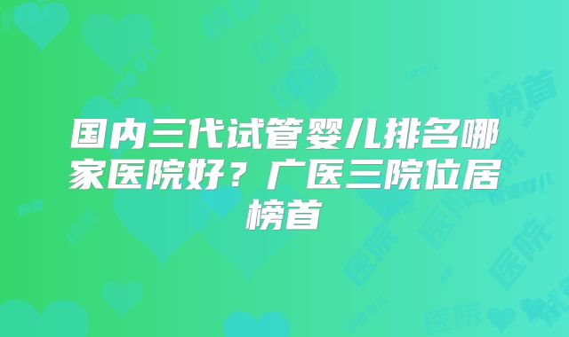 国内三代试管婴儿排名哪家医院好？广医三院位居榜首