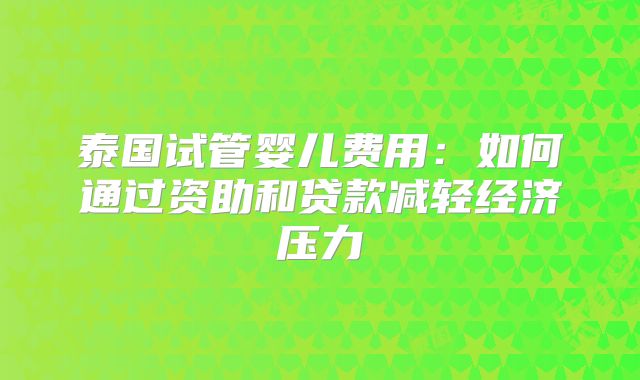 泰国试管婴儿费用:如何通过资助和贷款减轻经济压力
