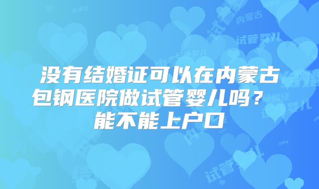 没有结婚证可以在内蒙古包钢医院做试管婴儿吗? 能不能上户口