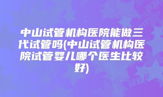 中山试管机构医院能做三代试管吗(中山试管机构医院试管婴儿哪个医生比较好)