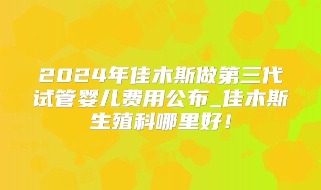 2024年佳木斯做第三代试管婴儿费用公布_佳木斯生殖科哪里好!