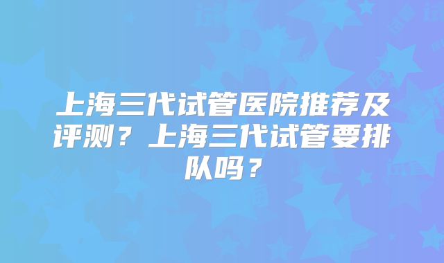 上海三代试管医院推荐及评测？上海三代试管要排队吗？