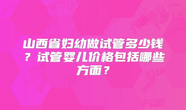 山西省妇幼做试管多少钱？试管婴儿价格包括哪些方面？
