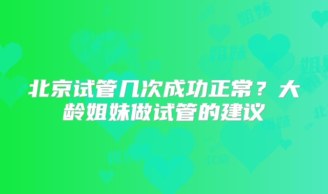 北京试管几次成功正常？大龄姐妹做试管的建议