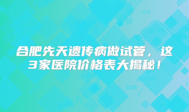 合肥先天遗传病做试管，这3家医院价格表大揭秘！
