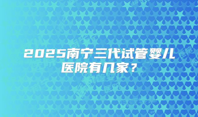 2025南宁三代试管婴儿医院有几家?
