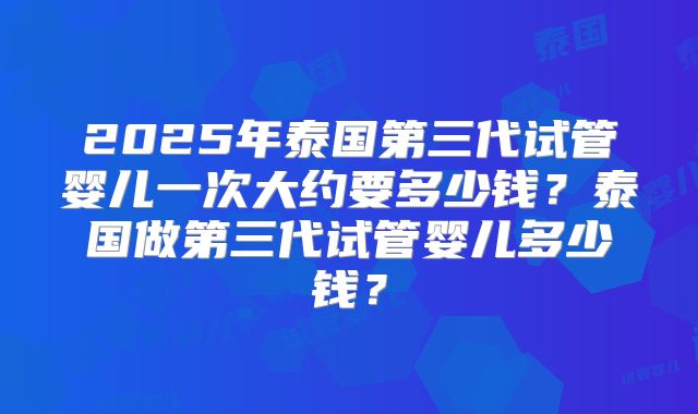 2025年泰国第三代试管婴儿一次大约要多少钱?泰国做第三代试管婴儿多少钱?