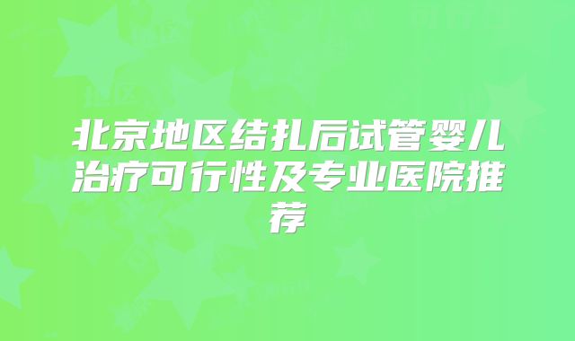 北京地区结扎后试管婴儿治疗可行性及专业医院推荐