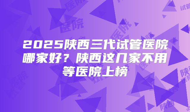 2025陕西三代试管医院哪家好？陕西这几家不用等医院上榜