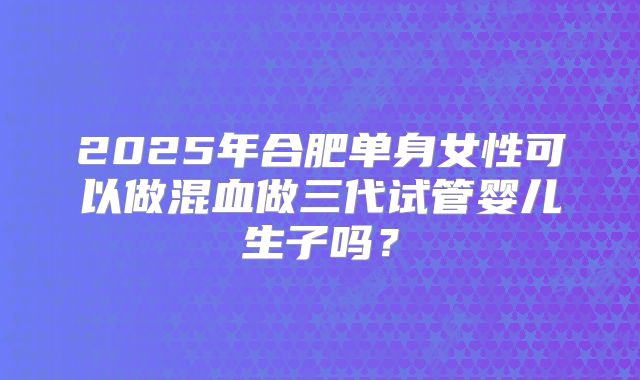 2025年合肥单身女性可以做混血做三代试管婴儿生子吗?