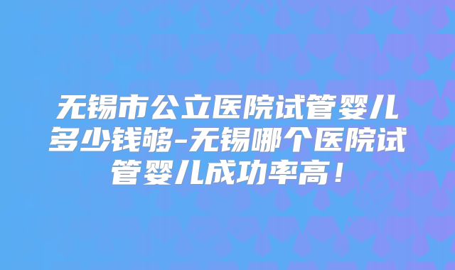 无锡市公立医院试管婴儿多少钱够-无锡哪个医院试管婴儿成功率高！