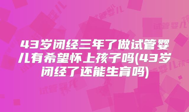 43岁闭经三年了做试管婴儿有希望怀上孩子吗(43岁闭经了还能生育吗)