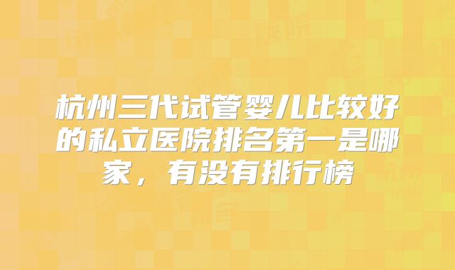 杭州三代试管婴儿比较好的私立医院排名第一是哪家,有没有排行榜
