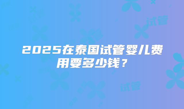 2025在泰国试管婴儿费用要多少钱?
