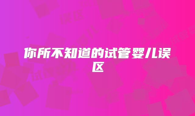 你所不知道的试管婴儿误区