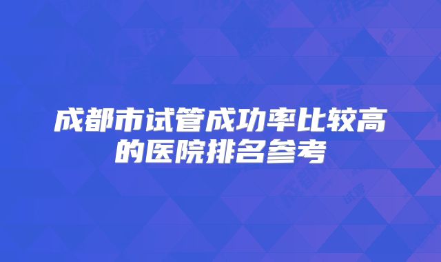 成都市试管成功率比较高的医院排名参考