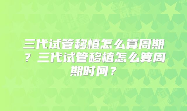 三代试管移植怎么算周期?三代试管移植怎么算周期时间?