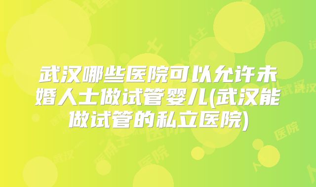 武汉哪些医院可以允许未婚人士做试管婴儿(武汉能做试管的私立医院)
