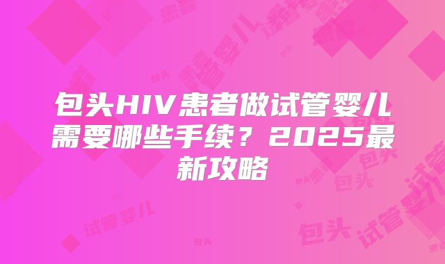 包头HIV患者做试管婴儿需要哪些手续?2025最新攻略