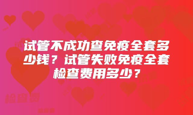 试管不成功查免疫全套多少钱?试管失败免疫全套检查费用多少?