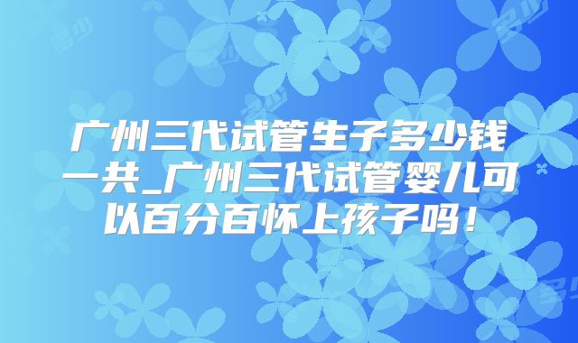 广州三代试管生子多少钱一共_广州三代试管婴儿可以百分百怀上孩子吗！
