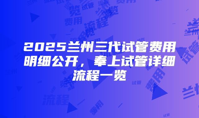 2025兰州三代试管费用明细公开，奉上试管详细流程一览