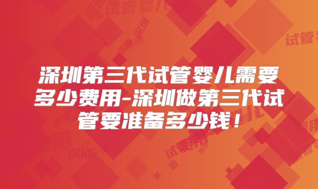 深圳第三代试管婴儿需要多少费用-深圳做第三代试管要准备多少钱！