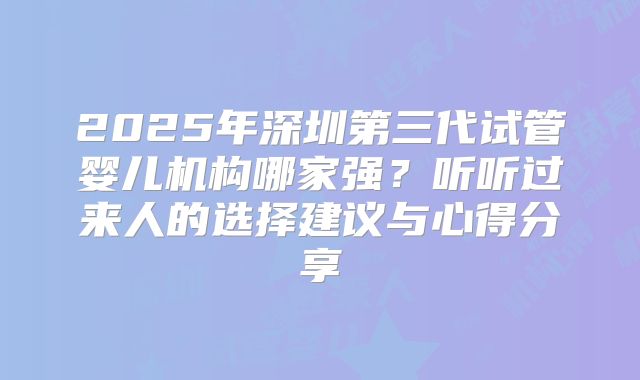 2025年深圳第三代试管婴儿机构哪家强？听听过来人的选择建议与心得分享