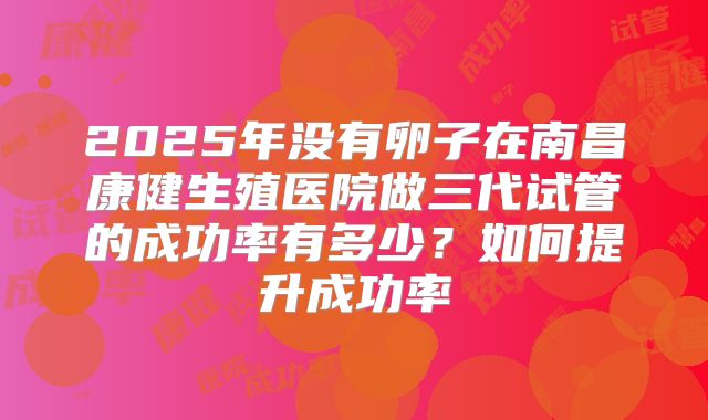 2025年没有卵子在南昌康健生殖医院做三代试管的成功率有多少?如何提升成功率