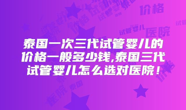 泰国一次三代试管婴儿的价格一般多少钱,泰国三代试管婴儿怎么选对医院!