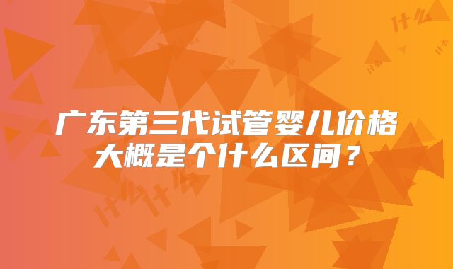 广东第三代试管婴儿价格大概是个什么区间？