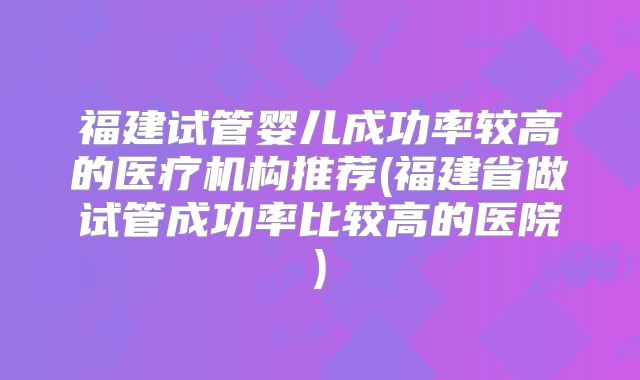 福建试管婴儿成功率较高的医疗机构推荐(福建省做试管成功率比较高的医院)