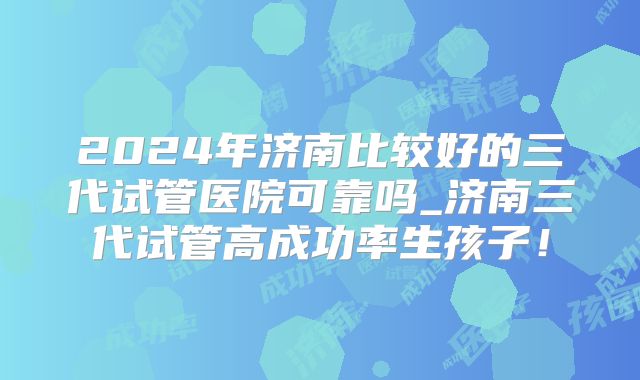 2024年济南比较好的三代试管医院可靠吗_济南三代试管高成功率生孩子!