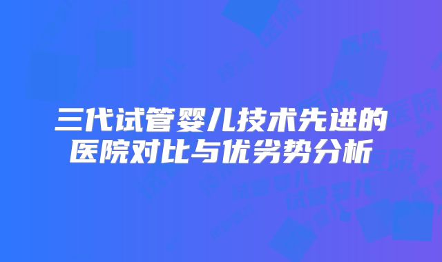 三代试管婴儿技术先进的医院对比与优劣势分析