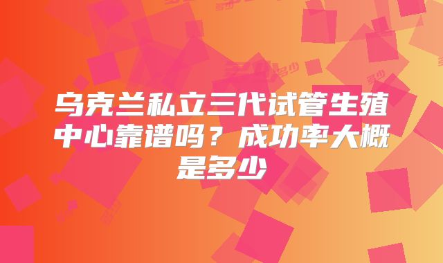 乌克兰私立三代试管生殖中心靠谱吗？成功率大概是多少