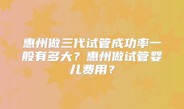 惠州做三代试管成功率一般有多大?惠州做试管婴儿费用?
