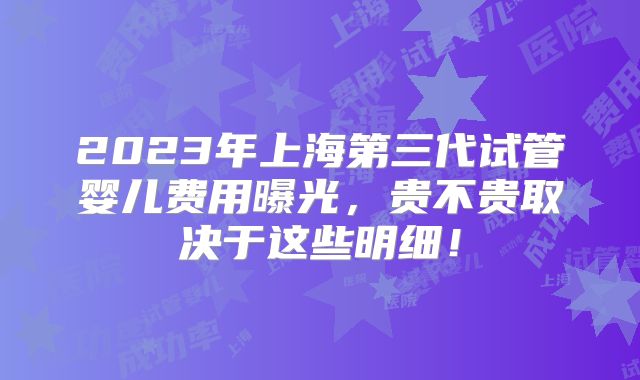 2023年上海第三代试管婴儿费用曝光，贵不贵取决于这些明细！