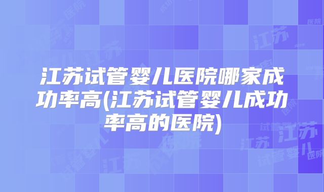 江苏试管婴儿医院哪家成功率高(江苏试管婴儿成功率高的医院)