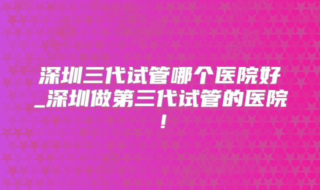 深圳三代试管哪个医院好_深圳做第三代试管的医院！