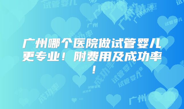 广州哪个医院做试管婴儿更专业！附费用及成功率！