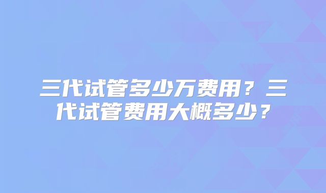 三代试管多少万费用？三代试管费用大概多少？